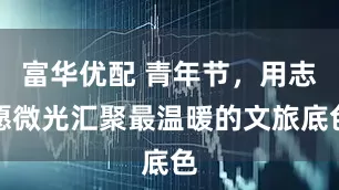 富华优配 青年节，用志愿微光汇聚最温暖的文旅底色