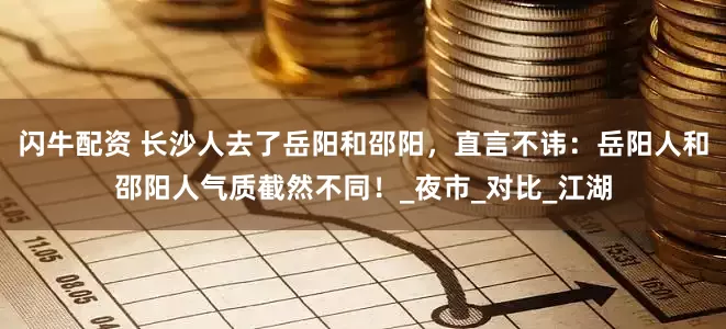 闪牛配资 长沙人去了岳阳和邵阳，直言不讳：岳阳人和邵阳人气质截然不同！_夜市_对比_江湖