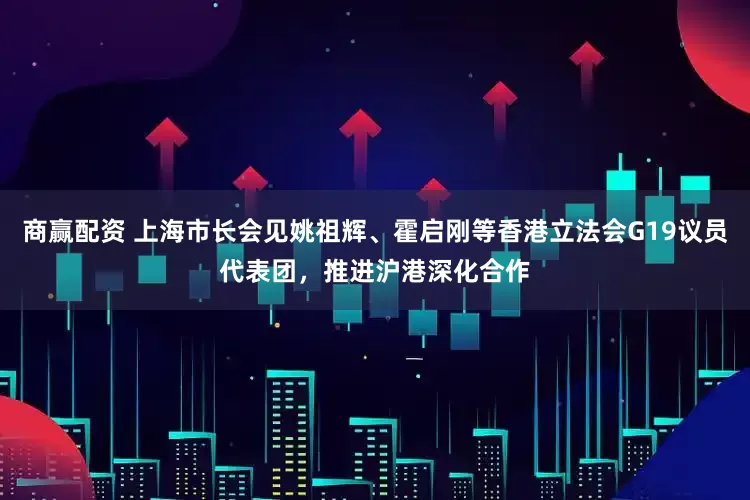 商赢配资 上海市长会见姚祖辉、霍启刚等香港立法会G19议员代表团，推进沪港深化合作